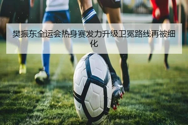 樊振东全运会热身赛发力升级卫冕路线再被细化