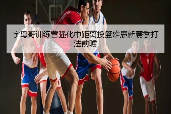 字母哥训练营强化中距离投篮雄鹿新赛季打法前瞻
